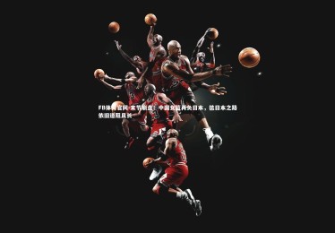 FB体育官网-末节崩盘！中国女篮再负日本，抗日本之路依旧道阻且长