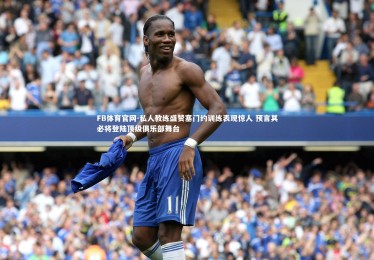 FB体育官网-私人教练盛赞塞门约训练表现惊人 预言其必将登陆顶级俱乐部舞台