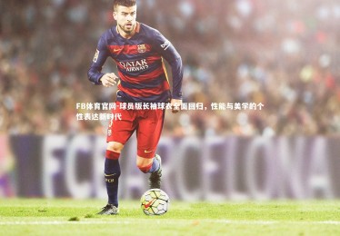 FB体育官网-球员版长袖球衣全面回归，性能与美学的个性表达新时代