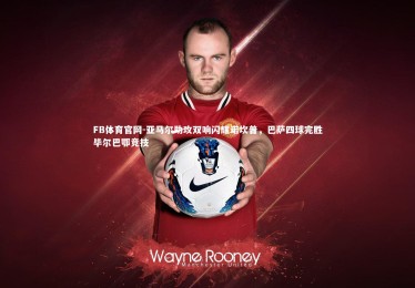 FB体育官网-亚马尔助攻双响闪耀诺坎普，巴萨四球完胜毕尔巴鄂竞技