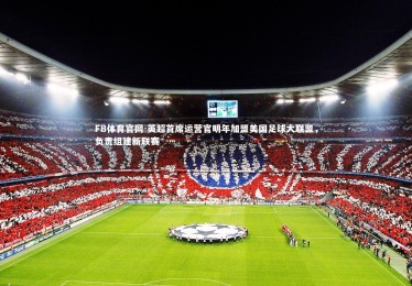 FB体育官网-英超首席运营官明年加盟美国足球大联盟，负责组建新联赛