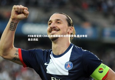 FB体育官网-CBA总决赛巅峰对决燃爆赛场 鏖战争冠悬念迭起