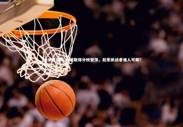 FB体育官网-易建联得分榜登顶，后辈挑战者谁人可期？