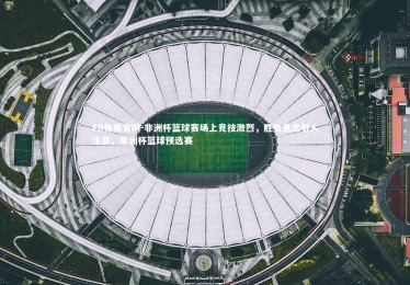 FB体育官网-非洲杯篮球赛场上竞技激烈，胜负悬念引人注目，非洲杯篮球预选赛