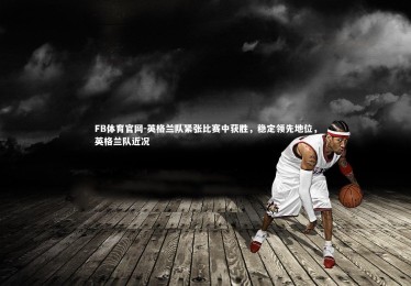 FB体育官网-英格兰队紧张比赛中获胜，稳定领先地位，英格兰队近况