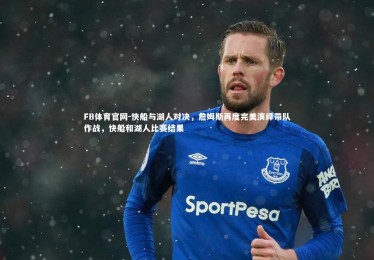 FB体育官网-快船与湖人对决，詹姆斯再度完美演绎带队作战，快船和湖人比赛结果