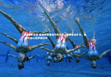 FB体育官网-塞维利亚客场不敌巴萨，优势未必扩大，塞维利亚vs巴萨国王杯